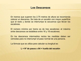 Los Descansos
En tramos que superen los 2,75 metros de altura se recomienda
colocar un descanso. Se trata de un escalón con mayor superficie
que el resto y donde se interrumpe la secuencia que llevan los
escalones.
El número mínimo por tramo es de tres escalones; el máximo
entre descansos se establece entre 16 y 18 escalones.
En los descansos intermedios rectos las medidas deben ser
cómodas para no interrumpir el paso normal de una persona.
La fórmula que se utiliza para calcular su longitud es:
L = Nº de pasos x 64 + huella del escalón
 