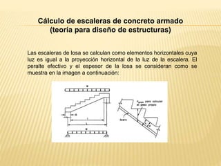 Cálculo de escaleras de concreto armado
(teoría para diseño de estructuras)
Las escaleras de losa se calculan como elementos horizontales cuya
luz es igual a la proyección horizontal de la luz de la escalera. El
peralte efectivo y el espesor de la losa se consideran como se
muestra en la imagen a continuación:
 