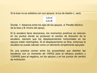 Si la losa no es solidaria con sus apoyos, la luz de diseño L, será:
Donde, 1: distancia entre los ejes de los apoyos. d: Peralte efectivo
de la losa y B: Ancho del apoyo.
Si la escalera tiene descansos, los momentos positivos se reducen
en los puntos donde se producen el cambio de dirección de la
escalera, siempre que los desplazamientos horizontales en los
apoyos están restringidos. Si el desplazamiento es libre, entonces la
escalera se puede calcular como un elemento simplemente apoyado.
Es una practica común entre los proyectistas que diseñan las
escaleras con un momento de 1/8W)2 para el refuerzo positivo y
1/24W92 para el negativo, en los apoyos y en los puntos de cambio
de inclinación.
 