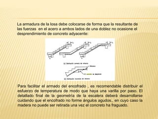 La armadura de la losa debe colocarse de forma que la resultante de
las fuerzas en el acero a ambos lados de una doblez no ocasione el
desprendimiento de concreto adyacente:
Para facilitar el armado del encofrado , es recomendable distribuir el
esfuerzo de temperatura de modo que haya una varilla por paso. El
detallado final de la geometría de la escalera deberá desarrollarse
cuidando que el encofrado no forme ángulos agudos., en cuyo caso la
madera no puede ser retirada una vez el concreto ha fraguado.
 