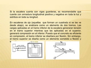 Si la escalera cuenta con vigas guarderas, es recomendable que
cuente con armadura longitudinal positiva y negativa en toda la luz y
estribos en toda su longitud.
En escaleras de ojo (aquellas que forman un cuadrado si se las ve
desde abajo), se analizara como un elemento de dos tramos. Las
cargas aplicadas en el tramo inferior de la escalera generaran tensión
en el tramo superior mientras que las aplicadas en el superior,
generará compresión en el inferior. Puesto que el concreto es eficiente
en compresión, el tramo inferior se diseñara por flexión. Sin embargo,
el tramo superior se diseña como un elemento sometido a flexión y
tracción.
 