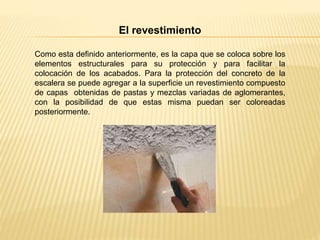 El revestimiento
Como esta definido anteriormente, es la capa que se coloca sobre los
elementos estructurales para su protección y para facilitar la
colocación de los acabados. Para la protección del concreto de la
escalera se puede agregar a la superficie un revestimiento compuesto
de capas obtenidas de pastas y mezclas variadas de aglomerantes,
con la posibilidad de que estas misma puedan ser coloreadas
posteriormente.
 