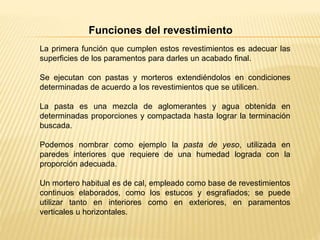 La primera función que cumplen estos revestimientos es adecuar las
superficies de los paramentos para darles un acabado final.
Se ejecutan con pastas y morteros extendiéndolos en condiciones
determinadas de acuerdo a los revestimientos que se utilicen.
La pasta es una mezcla de aglomerantes y agua obtenida en
determinadas proporciones y compactada hasta lograr la terminación
buscada.
Podemos nombrar como ejemplo la pasta de yeso, utilizada en
paredes interiores que requiere de una humedad lograda con la
proporción adecuada.
Un mortero habitual es de cal, empleado como base de revestimientos
continuos elaborados, como los estucos y esgrafiados; se puede
utilizar tanto en interiores como en exteriores, en paramentos
verticales u horizontales.
Funciones del revestimiento
 