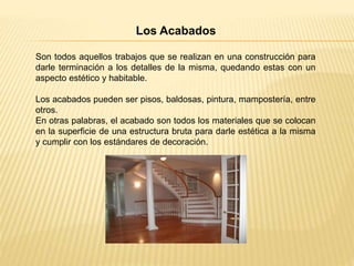 Los Acabados
Son todos aquellos trabajos que se realizan en una construcción para
darle terminación a los detalles de la misma, quedando estas con un
aspecto estético y habitable.
Los acabados pueden ser pisos, baldosas, pintura, mampostería, entre
otros.
En otras palabras, el acabado son todos los materiales que se colocan
en la superficie de una estructura bruta para darle estética a la misma
y cumplir con los estándares de decoración.
 