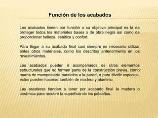 Función de los acabados
Los acabados tienen por función o su objetivo principal es la de
proteger todos los materiales bases o de obra negra así como de
proporcionar belleza, estética y confort.
Para llegar a su acabado final casi siempre es necesario utilizar
antes otros materiales, como los descritos anteriormente en los
revestimientos.
Los acabados pueden ir acompañados de otros elementos
estructurales que no forman parte de la construcción previa, como
muros de mampostería paralelos a la pared, o para dividir espacios,
estos pueden hacerse también de madera y aluminio.
Las escaleras tienden a tener por acabado final la madera o
cerámica para recubrir la superficie de los peldaños.
 