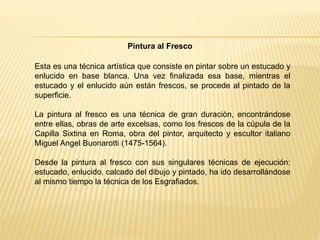 Esta es una técnica artística que consiste en pintar sobre un estucado y
enlucido en base blanca. Una vez finalizada esa base, mientras el
estucado y el enlucido aún están frescos, se procede al pintado de la
superficie.
La pintura al fresco es una técnica de gran duración, encontrándose
entre ellas, obras de arte excelsas, como los frescos de la cúpula de la
Capilla Sixtina en Roma, obra del pintor, arquitecto y escultor italiano
Miguel Angel Buonarotti (1475-1564).
Desde la pintura al fresco con sus singulares técnicas de ejecución:
estucado, enlucido, calcado del dibujo y pintado, ha ido desarrollándose
al mismo tiempo la técnica de los Esgrafiados.
Pintura al Fresco
 