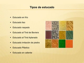 Tipos de estucado
 Estucado en frío
 Estucado liso
 Estucado raspado
 Estucado al Tirol de Baviera
 Estucado al Tirol Aplanado
 Estucado imitación de piedra
 Estucado Plástico
 Estucado en caliente
 