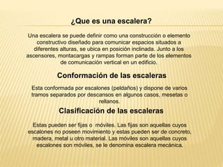 ¿Que es una escalera?
Una escalera se puede definir como una construcción o elemento
constructivo diseñado para comunicar espacios situados a
diferentes alturas, se ubica en posición inclinada. Junto a los
ascensores, montacargas y rampas forman parte de los elementos
de comunicación vertical en un edificio.
Esta conformada por escalones (peldaños) y dispone de varios
tramos separados por descansos en algunos casos, mesetas o
rellanos.
Estas pueden ser fijas o móviles. Las fijas son aquellas cuyos
escalones no poseen movimiento y estas pueden ser de concreto,
madera, metal u otro material. Las móviles son aquellas cuyos
escalones son móviles, se le denomina escalera mecánica.
Conformación de las escaleras
Clasificación de las escaleras
 