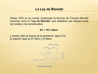 La Ley de Blondel
Desde 1675 se ha venido empleando la fórmula de François Blondel
conocida como la “Ley de Blondel” que establece una relación entre
las huellas y las contrahuellas:
2C + 1H = 64cm
y siendo (alfa) el ángulo de la pendiente: tg(α)=C/H.
la relación ideal es C=18cm y H=28cm
 