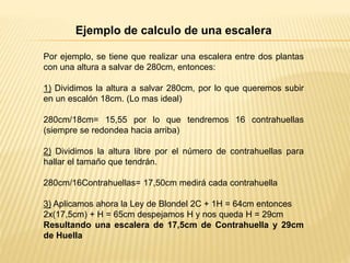 Ejemplo de calculo de una escalera
Por ejemplo, se tiene que realizar una escalera entre dos plantas
con una altura a salvar de 280cm, entonces:
1) Dividimos la altura a salvar 280cm, por lo que queremos subir
en un escalón 18cm. (Lo mas ideal)
280cm/18cm= 15,55 por lo que tendremos 16 contrahuellas
(siempre se redondea hacia arriba)
2) Dividimos la altura libre por el número de contrahuellas para
hallar el tamaño que tendrán.
280cm/16Contrahuellas= 17,50cm medirá cada contrahuella
3) Aplicamos ahora la Ley de Blondel 2C + 1H = 64cm entonces
2x(17,5cm) + H = 65cm despejamos H y nos queda H = 29cm
Resultando una escalera de 17,5cm de Contrahuella y 29cm
de Huella
 
