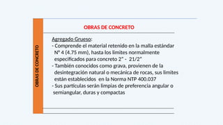 OBRAS
DE
CONCRETO
OBRAS DE CONCRETO
Agregado Grueso:
- Comprende el material retenido en la malla estándar
N° 4 (4.75 mm), hasta los limites normalmente
especificados para concreto 2” - 21/2”
- También conocidos como grava, provienen de la
desintegración natural o mecánica de rocas, sus limites
están establecidos en la Norma NTP 400.037
- Sus partículas serán limpias de preferencia angular o
semiangular, duras y compactas
 
