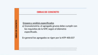 OBRAS
DE
CONCRETO
OBRAS DE CONCRETO
Ensayos y análisis especificados
a) Granulometría: el agregado grueso debe cumplir con
los requisitos de la NTP, según el diámetro
especificado.
En general los agregados se rigen por la NTP 400.037
 