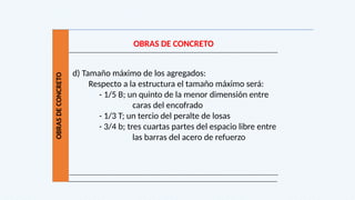 OBRAS
DE
CONCRETO
OBRAS DE CONCRETO
d) Tamaño máximo de los agregados:
Respecto a la estructura el tamaño máximo será:
- 1/5 B; un quinto de la menor dimensión entre
caras del encofrado
- 1/3 T; un tercio del peralte de losas
- 3/4 b; tres cuartas partes del espacio libre entre
las barras del acero de refuerzo
 