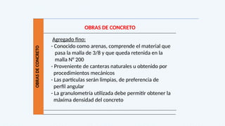 OBRAS
DE
CONCRETO
OBRAS DE CONCRETO
Agregado fino:
- Conocido como arenas, comprende el material que
pasa la malla de 3/8 y que queda retenida en la
malla N° 200
- Proveniente de canteras naturales u obtenido por
procedimientos mecánicos
- Las partículas serán limpias, de preferencia de
perfil angular
- La granulometría utilizada debe permitir obtener la
máxima densidad del concreto
 