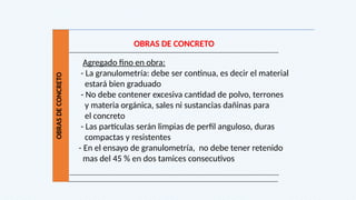 OBRAS
DE
CONCRETO
OBRAS DE CONCRETO
Agregado fino en obra:
- La granulometría: debe ser continua, es decir el material
estará bien graduado
- No debe contener excesiva cantidad de polvo, terrones
y materia orgánica, sales ni sustancias dañinas para
el concreto
- Las partículas serán limpias de perfil anguloso, duras
compactas y resistentes
- En el ensayo de granulometría, no debe tener retenido
mas del 45 % en dos tamices consecutivos
 