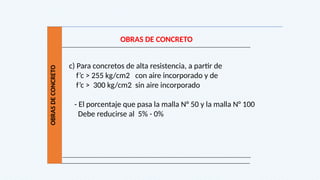 OBRAS
DE
CONCRETO
OBRAS DE CONCRETO
c) Para concretos de alta resistencia, a partir de
f’c > 255 kg/cm2 con aire incorporado y de
f’c > 300 kg/cm2 sin aire incorporado
- El porcentaje que pasa la malla N° 50 y la malla N° 100
Debe reducirse al 5% - 0%
 