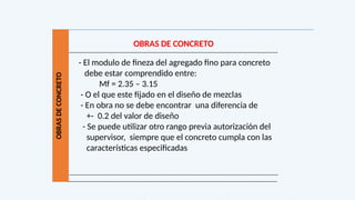 OBRAS
DE
CONCRETO
OBRAS DE CONCRETO
- El modulo de fineza del agregado fino para concreto
debe estar comprendido entre:
Mf = 2.35 – 3.15
- O el que este fijado en el diseño de mezclas
- En obra no se debe encontrar una diferencia de
+- 0.2 del valor de diseño
- Se puede utilizar otro rango previa autorización del
supervisor, siempre que el concreto cumpla con las
características especificadas
 