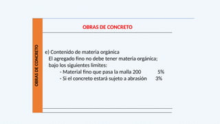 OBRAS
DE
CONCRETO
OBRAS DE CONCRETO
e) Contenido de materia orgánica
El agregado fino no debe tener materia orgánica;
bajo los siguientes limites:
- Material fino que pasa la malla 200 5%
- Si el concreto estará sujeto a abrasión 3%
 
