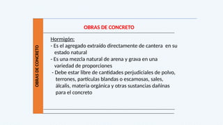 OBRAS
DE
CONCRETO
OBRAS DE CONCRETO
Hormigón:
- Es el agregado extraído directamente de cantera en su
estado natural
- Es una mezcla natural de arena y grava en una
variedad de proporciones
- Debe estar libre de cantidades perjudiciales de polvo,
terrones, partículas blandas o escamosas, sales,
álcalis, materia orgánica y otras sustancias dañinas
para el concreto
 