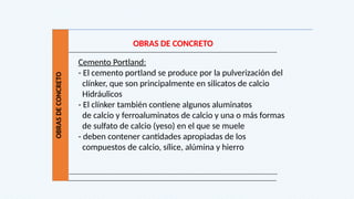 OBRAS
DE
CONCRETO
OBRAS DE CONCRETO
Cemento Portland:
- El cemento portland se produce por la pulverización del
clínker, que son principalmente en silicatos de calcio
Hidráulicos
- El clínker también contiene algunos aluminatos
de calcio y ferroaluminatos de calcio y una o más formas
de sulfato de calcio (yeso) en el que se muele
- deben contener cantidades apropiadas de los
compuestos de calcio, sílice, alúmina y hierro
 
