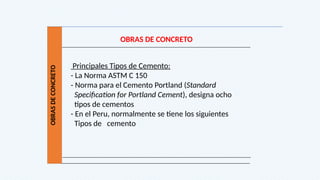 OBRAS
DE
CONCRETO
OBRAS DE CONCRETO
Principales Tipos de Cemento:
- La Norma ASTM C 150
- Norma para el Cemento Portland (Standard
Specification for Portland Cement), designa ocho
tipos de cementos
- En el Peru, normalmente se tiene los siguientes
Tipos de cemento
 