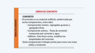 OBRAS
DE
CONCRETO
OBRAS DE CONCRETO
CONCRETO
- El concreto es un material artificial, conformado por
varios componentes, entre ellos
- Componentes inertes.- Agregados gruesos y
agregados finos
- Componente activos.- Pasta de cemento
compuesta por cemento y agua
- Aditivos.- Para fines varios, modifica las
propiedades del concreto.
- Estos componentes trabajan juntos para crear una masa
solida y resistente
 