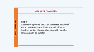 OBRAS
DE
CONCRETO
OBRAS DE CONCRETO
Tipo V
El cemento tipo V se utiliza en concretos expuestos
a la acción severa de sulfatos – principalmente
donde el suelo y el agua subterránea tienen alta
concentración de sulfatos
 