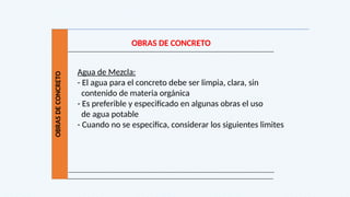 OBRAS
DE
CONCRETO
OBRAS DE CONCRETO
Agua de Mezcla:
- El agua para el concreto debe ser limpia, clara, sin
contenido de materia orgánica
- Es preferible y especificado en algunas obras el uso
de agua potable
- Cuando no se especifica, considerar los siguientes limites
 