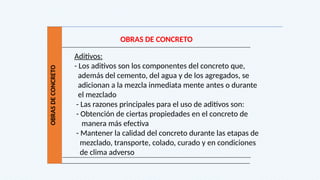 OBRAS
DE
CONCRETO
OBRAS DE CONCRETO
Aditivos:
- Los aditivos son los componentes del concreto que,
además del cemento, del agua y de los agregados, se
adicionan a la mezcla inmediata mente antes o durante
el mezclado
- Las razones principales para el uso de aditivos son:
- Obtención de ciertas propiedades en el concreto de
manera más efectiva
- Mantener la calidad del concreto durante las etapas de
mezclado, transporte, colado, curado y en condiciones
de clima adverso
 