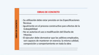 OBRAS
DE
CONCRETO
OBRAS DE CONCRETO
- Su utilización debe estar previsto en las Especificaciones
Técnicas
- Igualmente en el proceso constructivo para efectos de la
trabajabilidad
- No se autoriza el uso o modificación del Diseño de
Mezclas
- El ejecutor debe demostrar que los aditivos empleados,
son capaces de mantener en esencia; la misma calidad,
composición y comportamiento en toda la obra
 