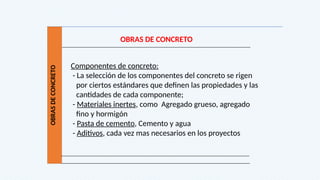 OBRAS
DE
CONCRETO
OBRAS DE CONCRETO
Componentes de concreto:
- La selección de los componentes del concreto se rigen
por ciertos estándares que definen las propiedades y las
cantidades de cada componente;
- Materiales inertes, como Agregado grueso, agregado
fino y hormigón
- Pasta de cemento, Cemento y agua
- Aditivos, cada vez mas necesarios en los proyectos
 