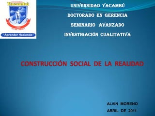 UNIVERSIDAD  YACAMBÚ DOCTORADO  EN  GERENCIA SEMINARIO   AVANZADO INVESTIGACIÓN  CUALITATIVA CONSTRUCCIÓN  SOCIAL  DE  LA  REALIDAD ALVIN  MORENO ABRIL  DE  2011 