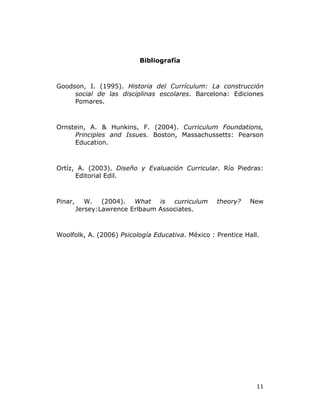   11	
  
Bibliografía
Goodson, I. (1995). Historia del Currículum: La construcción
social de las disciplinas escolares. Barcelona: Ediciones
Pomares.
Ornstein, A. & Hunkins, F. (2004). Curriculum Foundations,
Principles and Issues. Boston, Massachussetts: Pearson
Education.
Ortíz, A. (2003). Diseño y Evaluación Curricular. Río Piedras:
Editorial Edil.
Pinar, W. (2004). What is curriculum theory? New
Jersey:Lawrence Erlbaum Associates.
Woolfolk, A. (2006) Psicología Educativa. México : Prentice Hall.
 