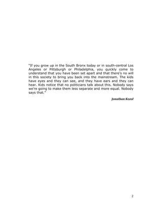   2	
  
“If you grow up in the South Bronx today or in south-central Los
Angeles or Pittsburgh or Philadelphia, you quickly come to
understand that you have been set apart and that there’s no will
in this society to bring you back into the mainstream. The kids
have eyes and they can see, and they have ears and they can
hear. Kids notice that no politicians talk about this. Nobody says
we’re going to make them less separate and more equal. Nobody
says that.”
Jonathan	
  Kozol	
  
	
  
 