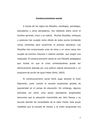   3	
  
Construccionismo social
A través de los siglos los filósofos, sociólogos, psicólogos,
educadores y otros pensadores, han debatido sobre como el
hombre aprende, crece y se realiza. Muchas filosofías, enfoques
y posturas han surgido como efecto de estos juicios brindando
varias vertientes para encaminar el proceso educativo. Las
filosofías han evolucionado unas de otras y en otros casos han
surgido de eventos mayores o catarsis sociales que exigen una
respuesta. El construccionismo social es una filosofía pedagógica
que insiste en que la crisis contemporánea puede ser
efectivamente atacada por una política radical educacional y un
programa de acción de igual índole (Ortíz, 2003).
El construccionismo social tomó auge durante la Gran
Depresión, justo cuando la escuela progresista gozaba de
popularidad en el campo de educación. Sin embargo, algunos
activistas así como unos pocos educadores progresistas
denuncian que la educación transmitida por John Dewey y su
escuela atendía las necesidades de la clase media. Este grupo
resaltaba que la escuela de Dewey y la visión progresista era
 