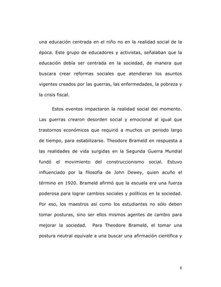   4	
  
una educación centrada en el niño no en la realidad social de la
época. Este grupo de educadores y activistas, señalaban que la
educación debía ser centrada en la sociedad, de manera que
buscara crear reformas sociales que atendieran los asuntos
vigentes creados por las guerras, las enfermedades, la pobreza y
la crisis fiscal.
Estos eventos impactaron la realidad social del momento.
Las guerras crearon desorden social y emocional al igual que
trastornos económicos que requirió a muchos un periodo largo
de tiempo, para estabilizarse. Theodore Brameld en respuesta a
las realidades de vida surgidas en la Segunda Guerra Mundial
fundó el movimiento del construccionismo social. Estuvo
influenciado por la filosofía de John Dewey, quien acuño el
término en 1920. Brameld afirmó que la escuela era una fuerza
poderosa para lograr cambios sociales y políticos en la sociedad.
Por eso, los maestros así como los estudiantes no sólo deben
tomar posturas, sino ser ellos mismos agentes de cambio para
mejorar la sociedad. Para Theodore Brameld, el tomar una
postura neutral equivale a una buscar una afirmación científica y
 