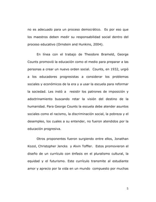   5	
  
no es adecuado para un proceso democrático. Es por eso que
los maestros deben medir su responsabilidad social dentro del
proceso educativo (Ornstein and Hunkins, 2004).
En línea con el trabajo de Theodore Brameld, George
Counts promovió la educación como el medio para preparar a las
personas a crear un nuevo orden social. Counts, en 1932, urgió
a los educadores progresistas a considerar los problemas
sociales y económicos de la era y a usar la escuela para reformar
la sociedad. Les instó a resistir los patrones de imposición y
adoctrinamiento buscando retar la visión del destino de la
humanidad. Para George Counts la escuela debe atender asuntos
sociales como el racismo, la discriminación social, la pobreza y el
desempleo, los cuales a su entender, no fueron atendidos por la
educación progresiva.
Otros proponentes fueron surgiendo entre ellos, Jonathan
Kozol, Christopher Jencks y Alvin Toffler. Estos promovieron el
diseño de un currículo con énfasis en el pluralismo cultural, la
equidad y el futurismo. Este currículo transmite al estudiante
amor y aprecio por la vida en un mundo compuesto por muchas
 