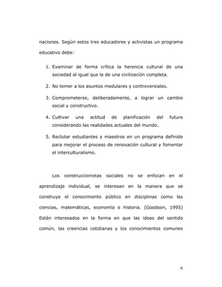   6	
  
naciones. Según estos tres educadores y activistas un programa
educativo debe:
1. Examinar de forma crítica la herencia cultural de una
sociedad al igual que la de una civilización completa.
2. No temer a los asuntos medulares y controversiales.
3. Comprometerse, deliberadamente, a lograr un cambio
social y constructivo.
4. Cultivar una actitud de planificación del futuro
considerando las realidades actuales del mundo.
5. Reclutar estudiantes y maestros en un programa definido
para mejorar el proceso de renovación cultural y fomentar
el interculturalismo.
Los construccionistas sociales no se enfocan en el
aprendizaje individual, se interesan en la manera que se
construye el conocimiento público en disciplinas como las
ciencias, matemáticas, economía o historia. (Goodson, 1995)
Están interesados en la forma en que las ideas del sentido
común, las creencias cotidianas y los conocimientos comunes
 