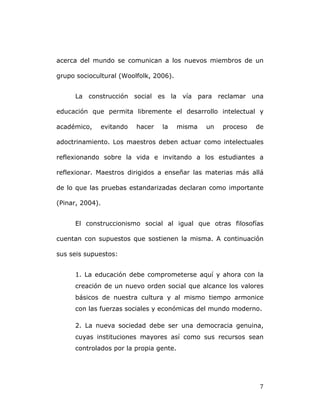   7	
  
acerca del mundo se comunican a los nuevos miembros de un
grupo sociocultural (Woolfolk, 2006).
La construcción social es la vía para reclamar una
educación que permita libremente el desarrollo intelectual y
académico, evitando hacer la misma un proceso de
adoctrinamiento. Los maestros deben actuar como intelectuales
reflexionando sobre la vida e invitando a los estudiantes a
reflexionar. Maestros dirigidos a enseñar las materias más allá
de lo que las pruebas estandarizadas declaran como importante
(Pinar, 2004).
El construccionismo social al igual que otras filosofías
cuentan con supuestos que sostienen la misma. A continuación
sus seis supuestos:
1. La educación debe comprometerse aquí y ahora con la
creación de un nuevo orden social que alcance los valores
básicos de nuestra cultura y al mismo tiempo armonice
con las fuerzas sociales y económicas del mundo moderno.
2. La nueva sociedad debe ser una democracia genuina,
cuyas instituciones mayores así como sus recursos sean
controlados por la propia gente.
 