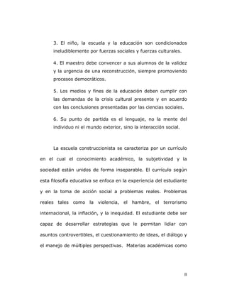   8	
  
3. El niño, la escuela y la educación son condicionados
ineludiblemente por fuerzas sociales y fuerzas culturales.
4. El maestro debe convencer a sus alumnos de la validez
y la urgencia de una reconstrucción, siempre promoviendo
procesos democráticos.
5. Los medios y fines de la educación deben cumplir con
las demandas de la crisis cultural presente y en acuerdo
con las conclusiones presentadas por las ciencias sociales.
6. Su punto de partida es el lenguaje, no la mente del
individuo ni el mundo exterior, sino la interacción social.
La escuela construccionista se caracteriza por un currículo
en el cual el conocimiento académico, la subjetividad y la
sociedad están unidos de forma inseparable. El currículo según
esta filosofía educativa se enfoca en la experiencia del estudiante
y en la toma de acción social a problemas reales. Problemas
reales tales como la violencia, el hambre, el terrorismo
internacional, la inflación, y la inequidad. El estudiante debe ser
capaz de desarrollar estrategias que le permitan lidiar con
asuntos controvertibles, el cuestionamiento de ideas, el diálogo y
el manejo de múltiples perspectivas. Materias académicas como
 