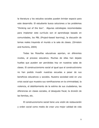   9	
  
la literatura y los estudios sociales pueden brindar espacio para
este desarrollo. El estudiante busca soluciones a los problemas
“thinking out of the box”. Algunas estrategias recomendadas
para implantar este currículo son el aprendizaje basado en
comunidades, los PBL (Project-based learning), la discusión de
temas reales trayendo el mundo a la sala de clases. (Ornstein
and Hunkins, 2004)
Todas las filosofías educativas aportan, en diferentes
niveles, al proceso educativo. Muchas de ellas han dejado
huellas que pueden ser percibidas hoy en nuestras salas de
clases. El construccionismo social al igual que el constructivismo
no han podido invadir nuestras escuelas a pesar de sus
beneficios educativos y sociales. Nuestra sociedad está en una
crisis social que muestra sus ramificaciones en la criminalidad, la
violencia, el debilitamiento de la estima de sus ciudadanos, las
diferencias en clases sociales, el desajuste fiscal, la división de
las familias, etc.
El construccionismo social tiene una visión de restauración
y orden social como medio de crear una mejor calidad de vida
 