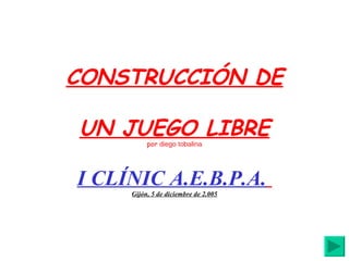 CONSTRUCCIÓN DE UN JUEGO LIBRE por  diego tobalina I CLÍNIC A.E.B.P.A.   Gijón, 5 de diciembre de 2.005 