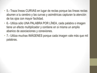 • 5.- Traza líneas CURVAS en lugar de rectas porque las líneas rectas
  aburren a tu cerebro y las curvas y asimétricas capturan la atención
  de los ojos con mayor facilidad.
• 6.- Utiliza sólo UNA PALABRA POR LÍNEA, cada palabra o imagen
  tiene un efecto multiplicador y contiene en si misma un amplio
  abanico de asociaciones y conexiones.
• 7.- Utiliza muchas IMÁGENES porque cada imagen vale más que mil
  palabras.
 