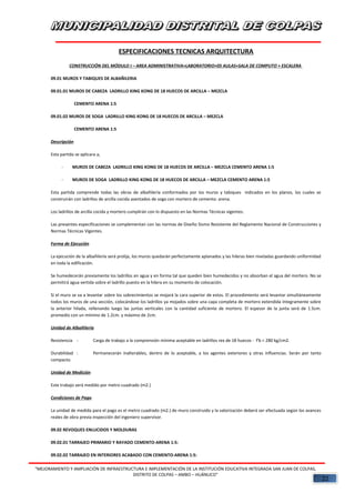 ESPECIFICACIONES TECNICAS ARQUITECTURA
CONSTRUCCIÓN DEL MÓDULO I – AREA ADMINISTRATIVA+LABORATORIO+05 AULAS+SALA DE COMPUTO + ESCALERA
09.01 MUROS Y TABIQUES DE ALBAÑILERIA
09.01.01 MUROS DE CABEZA LADRILLO KING KONG DE 18 HUECOS DE ARCILLA – MEZCLA
CEMENTO ARENA 1:5
09.01.02 MUROS DE SOGA LADRILLO KING KONG DE 18 HUECOS DE ARCILLA – MEZCLA
CEMENTO ARENA 1:5
Descripción
Esta partida se aplicara a,
- MUROS DE CABEZA LADRILLO KING KONG DE 18 HUECOS DE ARCILLA – MEZCLA CEMENTO ARENA 1:5
- MUROS DE SOGA LADRILLO KING KONG DE 18 HUECOS DE ARCILLA – MEZCLA CEMENTO ARENA 1:5
Esta partida comprende todas las obras de albañilería conformados por los muros y tabiques indicados en los planos, los cuales se
construirán con ladrillos de arcilla cocida asentados de soga con mortero de cemento: arena.
Los ladrillos de arcilla cocida y mortero cumplirán con lo dispuesto en las Normas Técnicas vigentes.
Las presentes especificaciones se complementan con las normas de Diseño Sismo Resistente del Reglamento Nacional de Construcciones y
Normas Técnicas Vigentes.
Forma de Ejecución
La ejecución de la albañilería será prolija, los muros quedarán perfectamente aplanados y las hileras bien niveladas guardando uniformidad
en toda la edificación.
Se humedecerán previamente los ladrillos en agua y en forma tal que queden bien humedecidos y no absorban el agua del mortero. No se
permitirá agua vertida sobre el ladrillo puesto en la hilera en su momento de colocación.
Si el muro se va a levantar sobre los sobrecimientos se mojará la cara superior de estos. El procedimiento será levantar simultáneamente
todos los muros de una sección, colocándose los ladrillos ya mojados sobre una capa completa de mortero extendida íntegramente sobre
la anterior hilada, rellenando luego las juntas verticales con la cantidad suficiente de mortero. El espesor de la junta será de 1.5cm.
promedio con un mínimo de 1.2cm. y máximo de 2cm.
Unidad de Albañilería
Resistencia : Carga de trabajo a la comprensión mínima aceptable en ladrillos rex de 18 huecos - f'b = 280 kg/cm2.
Durabilidad : Permanecerán inalterables, dentro de lo aceptable, a los agentes exteriores y otras influencias. Serán por tanto
compacto.
Unidad de Medición
Este trabajo será medido por metro cuadrado (m2.)
Condiciones de Pago
La unidad de medida para el pago es el metro cuadrado (m2.) de muro construido y la valorización deberá ser efectuada según los avances
reales de obra previa inspección del ingeniero supervisor.
09.02 REVOQUES ENLUCIDOS Y MOLDURAS
09.02.01 TARRAJEO PRIMARIO Y RAYADO CEMENTO-ARENA 1:5:
09.02.02 TARRAJEO EN INTERIORES ACABADO CON CEMENTO-ARENA 1:5:
“MEJORAMIENTO Y AMPLIACIÓN DE INFRAESTRUCTURA E IMPLEMENTACIÓN DE LA INSTITUCIÓN EDUCATIVA INTEGRADA SAN JUAN DE COLPAS,
DISTRITO DE COLPAS – AMBO – HUÁNUCO”
22
 