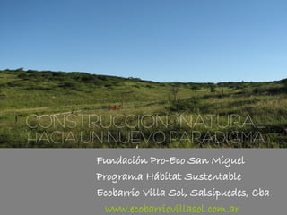CONSTRUCCIÓN NATURAL
HACIA UN NUEVO PARADIGMA
       Fundación Pro-Eco San Miguel
       Programa Hábitat Sustentable
       Ecobarrio Villa Sol, Salsipuedes, Cba.
         www.ecobarriovillasol.com.ar
 
