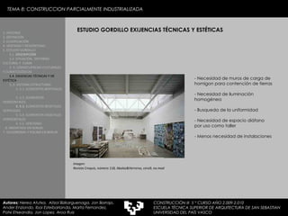 ESTUDIO GORDILLO EXIJENCIAS TÉCNICAS Y ESTÉTICAS 1. HISTORIA 2. DEFINICIÓN 3. CLASIFICACIÓN 4. VENTAJAS Y DESVENTAJAS 5. ESTUDIO GORDILLO 5.1.  DESCRIPCIÓN  5.2. SITUACIÓN,  ENTORNO CULTURAL Y  CLIMA  5..3. CONSECUENCIAS CULTURALES Y CLIMATOLÓGICAS  5.4. EXIJENCIAS TÉCNICAS Y DE ESTÉTICA   5..5. SISTEMA ESTRUCTURAL   5..5.1. ELEMENTOS BERTIKALES  5..5.2. ELEMENTOS HORIZONTALES 5. 5.3.  ELEMENTOS BEGETALES VERTICALES 5. 5.4. ELEMENTOS VEGETALES HORIZONTALES 5. 5.5. VENTANAS  6. MEDIATEKA EN SENDAI 7. VELODROMO Y PISCINA EN BERLIN Autores:  Nerea Atutxa,  Aitzol Bizkarguenaga, Jon Borrajo, Ander Enziondo, Ibai Esteibarlanda, Marta Fernandez,  Patxi Etxeandia, Jon Lopez, Aroa Ruiz Imagen: Revista Croquis, número 118, Abalos&Herreros, cero9, no.mad -  Necesidad de muros de carga de homigon para contención de tierras -  Necesidad de iluminación homogénea -  Busqueda de la uniformidad -  Necesidad de espacio diáfano por uso como taller -  Menos necesidad de instalaciones TEMA 8: CONSTRUCCION PARCIALMENTE INDUSTRIALIZADA CONSTRUCCIÓN III  5 º CURSO AÑO 2.009-2.010 ESCUELA TÉCNICA SUPERIOR DE ARQUITECTURA DE SAN SEBASTIAN  UNIVERSIDAD DEL PAÍS VASCO 