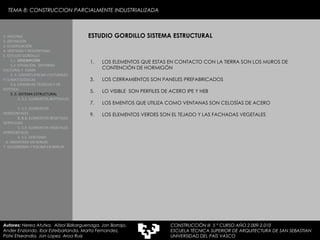 ESTUDIO GORDILLO SISTEMA ESTRUCTURAL 1. HISTORIA 2. DEFINICIÓN 3. CLASIFICACIÓN 4. VENTAJAS Y DESVENTAJAS 5. ESTUDIO GORDILLO 5.1.  DESCRIPCIÓN  5.2. SITUACIÓN,  ENTORNO CULTURAL Y  CLIMA  5..3. CONSECUENCIAS CULTURALES Y CLIMATOLÓGICAS  5.4. EXIJENCIAS TÉCNICAS Y DE ESTÉTICA  5..5. SISTEMA ESTRUCTURAL   5..5.1. ELEMENTOS BERTIKALES  5..5.2. ELEMENTOS HORIZONTALES 5. 5.3.  ELEMENTOS BEGETALES VERTICALES 5. 5.4. ELEMENTOS VEGETALES HORIZONTALES 5. 5.5. VENTANAS  6. MEDIATEKA EN SENDAI 7. VELODROMO Y PISCINA EN BERLIN Autores:  Nerea Atutxa,  Aitzol Bizkarguenaga, Jon Borrajo, Ander Enziondo, Ibai Esteibarlanda, Marta Fernandez,  Patxi Etxeandia, Jon Lopez, Aroa Ruiz LOS ELEMENTOS QUE ESTAS EN CONTACTO CON LA TIERRA SON LOS MUROS DE CONTENCIÓN DE HORMIGÓN LOS CERRAMIENTOS SON PANELES PREFABRICADOS LO VISIBLE  SON PERFILES DE ACERO IPE Y HEB LOS EMENTOS QUE UTILIZA COMO VENTANAS SON CELOSÍAS DE ACERO LOS ELEMENTOS VERDES SON EL TEJADO Y LAS FACHADAS VEGETALES  TEMA 8: CONSTRUCCION PARCIALMENTE INDUSTRIALIZADA CONSTRUCCIÓN III  5 º CURSO AÑO 2.009-2.010 ESCUELA TÉCNICA SUPERIOR DE ARQUITECTURA DE SAN SEBASTIAN  UNIVERSIDAD DEL PAÍS VASCO 