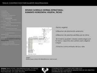 ESTUDIO GORDILLO SISTEMA ESTRUCTURAL: ELEMENTO HORIZONTAL VEGETAL_TECHO Techo vegetal Utilizacion de plantación extensiva  Utilizacion de plantas xerofilas por el clima En invierno pueden crearse sobrecargas por la nieve, capa fina de sustrato para aligerar cargas - El techo como entrada de luz y aire 1. HISTORIA 2. DEFINICIÓN 3. CLASIFICACIÓN 4. VENTAJAS Y DESVENTAJAS 5. ESTUDIO GORDILLO 5.1.  DESCRIPCIÓN  5.2. SITUACIÓN,  ENTORNO CULTURAL Y  CLIMA  5..3. CONSECUENCIAS CULTURALES Y CLIMATOLÓGICAS  5.4. EXIJENCIAS TÉCNICAS Y DE ESTÉTICA  5..5. SISTEMA ESTRUCTURAL   5..5.1. ELEMENTOS BERTIKALES  5..5.2. ELEMENTOS HORIZONTALES 5. 5.3.  ELEMENTOS BEGETALES VERTICALES 5. 5.4. ELEMENTOS VEGETALES HORIZONTALES 5. 5.5. VENTANAS  6. MEDIATEKA EN SENDAI 7. VELODROMO Y PISCINA EN BERLIN Autores:  Nerea Atutxa,  Aitzol Bizkarguenaga, Jon Borrajo, Ander Enziondo, Ibai Esteibarlanda, Marta Fernandez,  Patxi Etxeandia, Jon Lopez, Aroa Ruiz Imagen: Revista Croquis, número 118, Abalos&Herreros, cero9, no.mad TEMA 8: CONSTRUCCION PARCIALMENTE INDUSTRIALIZADA CONSTRUCCIÓN III  5 º CURSO AÑO 2.009-2.010 ESCUELA TÉCNICA SUPERIOR DE ARQUITECTURA DE SAN SEBASTIAN  UNIVERSIDAD DEL PAÍS VASCO 