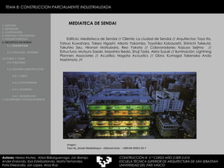 TEMA 8: CONSTRUCCION PARCIALMENTE INDUSTRIALIZADA MEDIATECA DE SENDAI Edificio: Mediateca de Sendai // Cliente: La ciudad de Sendai // Arquitectos: Toyo Ito, Tatsuo Kuwahara, Takeo Higashi, Mkoto Yokomizo, Toyohiko Kobayashi, Shinichi Takeutsi, Takuhiro Seu, Hironori Matsubara, Reo Yokota // Colavoradores: Kazuyo Sejima  // Estructura: Mutsuro Sasaki, Masahiro Ikeda, Shuji Tada, Akira Suzuki // Iluminación: Lightning Planners Associates // Acustika: Nagata Acoustics // Obra: Kumagai Takenaka Ando Hashimoto JV Imagen:  Toyo Ito_Sendai Mediatheque – Editorial Actar  – ISBN 84-95951-03-7 1. HISTORIA 2. DEFINICIÓN 3. CLASIFICACIÓN 4. VENTAJAS Y DESVENTAJAS 5. ESTUDIO GORDILLO 6. MEDIATECA EN SENDAI 6.1.   DESCRIPCIÓN 6.2. SITUACIÓN,  ENTORNO CULTURAL Y  CLIMA   6.3.  FUNCIONES 6.4. SISTEMAS CONSTRUCTIVOS 6.4.1. TUBOS 6.4.2. PLATAFORMAS 6.4.3. FACHADAS 6.4.5. FACHADA SUR 7. VELODROMO Y PISCINA EN BERLIN Autores:  Nerea Atutxa,  Aitzol Bizkarguenaga, Jon Borrajo, Ander Enziondo, Ibai Esteibarlanda, Marta Fernandez,  Patxi Etxeandia, Jon Lopez, Aroa Ruiz CONSTRUCCIÓN III  5 º CURSO AÑO 2.009-2.010 ESCUELA TÉCNICA SUPERIOR DE ARQUITECTURA DE SAN SEBASTIAN  UNIVERSIDAD DEL PAÍS VASCO 