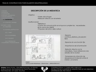 TEMA 8: CONSTRUCCION PARCIALMENTE INDUSTRIALIZADA DESCRIPCIÓN DE LA MEDIATECA -Objetivo +Darle vida al lugar +Relación directa con el exterior -Multifuncional +Biblioteca +Centro de comunicación en el que se cumplen las  necesidades  de la nueva era digital    +Propulsor del arte y dela cultura -Espacio continuo_diafano_circulación libre -Espacios sin una función fija -Importancia de la iluminación -Relación directa con la naturaleza_ hace referencia a los arboles de la ciudad -Transparencia_intención de desaparecer la relación entre el interior y el exterior Imagen:  Toyo Ito_Sendai Mediatheque – Editorial Actar  – ISBN 84-95951-03-7 1. HISTORIA 2. DEFINICIÓN 3. CLASIFICACIÓN 4. VENTAJAS Y DESVENTAJAS 5. ESTUDIO GORDILLO 6. MEDIATECA EN SENDAI 6.1.  DESCRIPCIÓN 6.2. SITUACIÓN,  ENTORNO CULTURAL Y  CLIMA   6.3.  FUNCIONES 6.4. SISTEMAS CONSTRUCTIVOS 6.4.1. TUBOS 6.4.2. PLATAFORMAS 6.4.3. FACHADAS 6.4.5. FACHADA SUR 7. VELODROMO Y PISCINA EN BERLIN Autores:  Nerea Atutxa,  Aitzol Bizkarguenaga, Jon Borrajo, Ander Enziondo, Ibai Esteibarlanda, Marta Fernandez,  Patxi Etxeandia, Jon Lopez, Aroa Ruiz CONSTRUCCIÓN III  5 º CURSO AÑO 2.009-2.010 ESCUELA TÉCNICA SUPERIOR DE ARQUITECTURA DE SAN SEBASTIAN  UNIVERSIDAD DEL PAÍS VASCO 